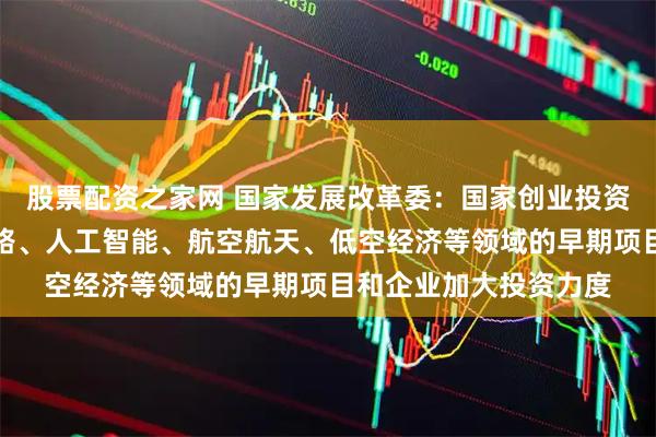股票配资之家网 国家发展改革委：国家创业投资引导基金将对集成电路、人工智能、航空航天、低空经济等领域的早期项目和企业加大投资力度
