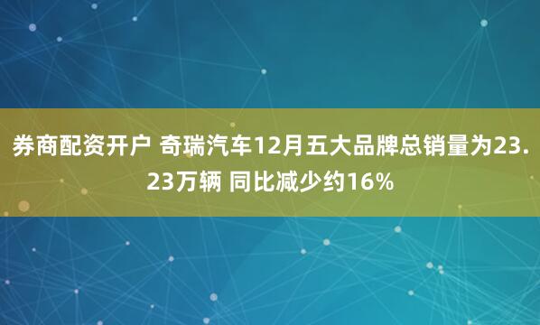 券商配资开户 奇瑞汽车12月五大品牌总销量为23.23万辆 同比减少约16%