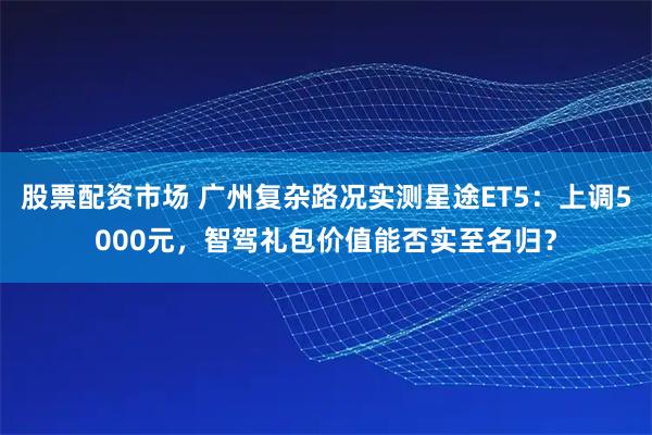 股票配资市场 广州复杂路况实测星途ET5：上调5000元，智驾礼包价值能否实至名归？