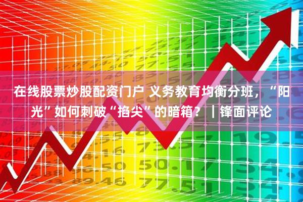 在线股票炒股配资门户 义务教育均衡分班，“阳光”如何刺破“掐尖”的暗箱？｜锋面评论