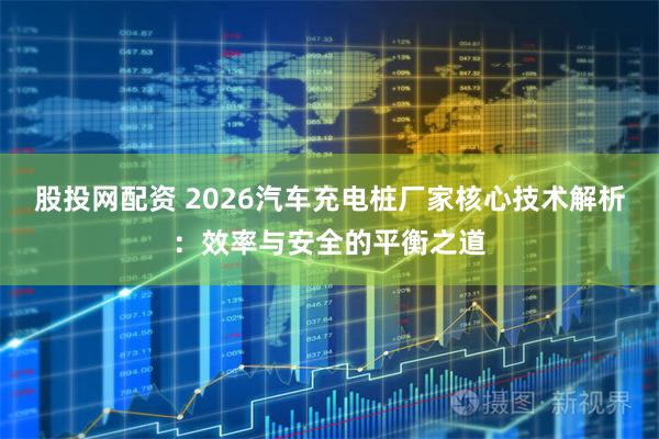 股投网配资 2026汽车充电桩厂家核心技术解析：效率与安全的平衡之道