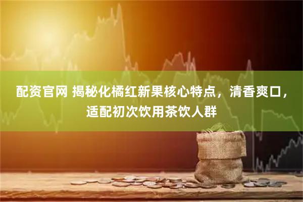 配资官网 揭秘化橘红新果核心特点，清香爽口，适配初次饮用茶饮人群