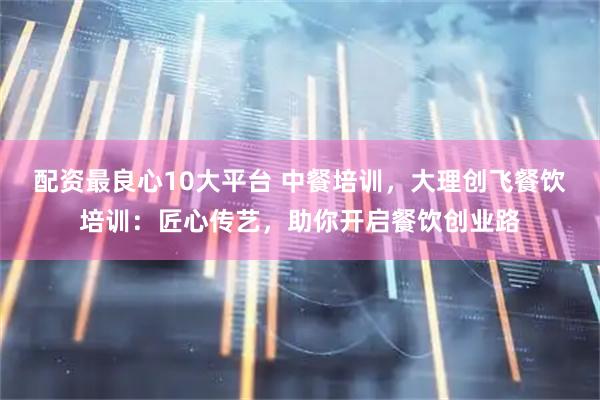 配资最良心10大平台 中餐培训，大理创飞餐饮培训：匠心传艺，助你开启餐饮创业路