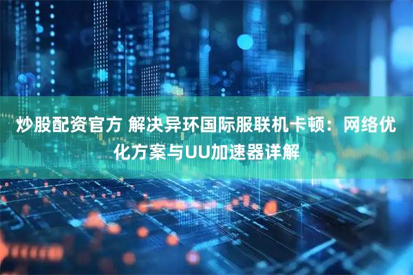 炒股配资官方 解决异环国际服联机卡顿：网络优化方案与UU加速器详解