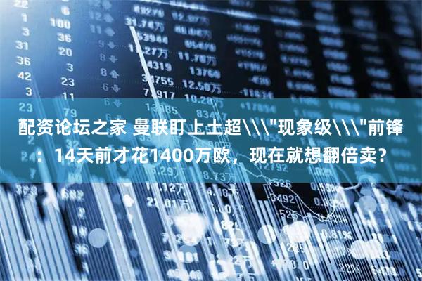 配资论坛之家 曼联盯上土超\＂现象级\＂前锋：14天前才花1400万欧，现在就想翻倍卖？