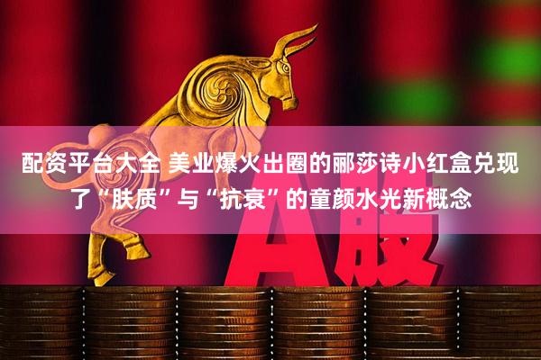 配资平台大全 美业爆火出圈的郦莎诗小红盒兑现了“肤质”与“抗衰”的童颜水光新概念