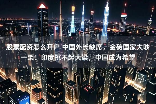 股票配资怎么开户 中国外长缺席，金砖国家大吵一架！印度挑不起大梁，中国成为希望