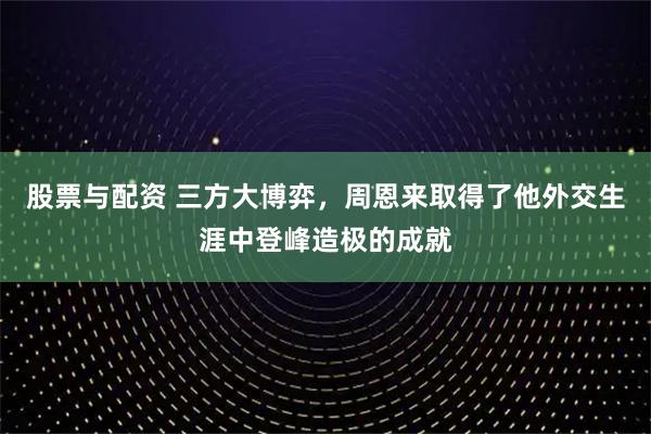 股票与配资 三方大博弈，周恩来取得了他外交生涯中登峰造极的成就