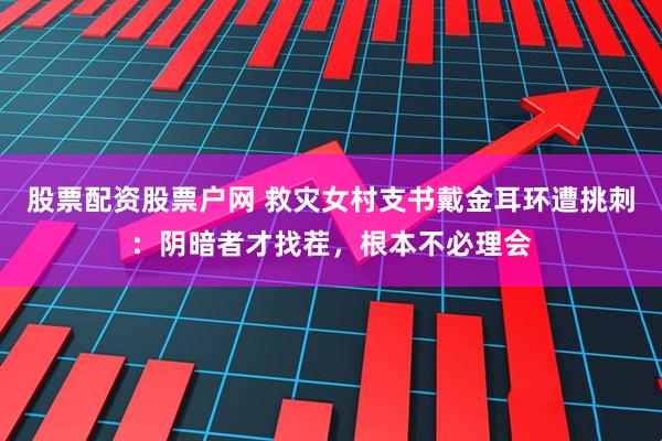 股票配资股票户网 救灾女村支书戴金耳环遭挑刺：阴暗者才找茬，根本不必理会
