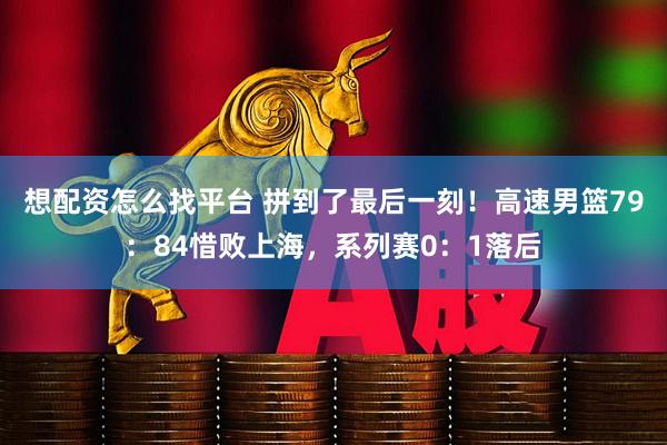 想配资怎么找平台 拼到了最后一刻！高速男篮79：84惜败上海，系列赛0：1落后