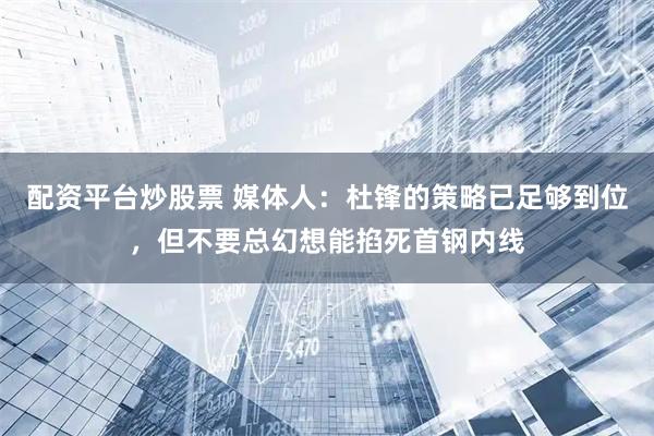 配资平台炒股票 媒体人：杜锋的策略已足够到位，但不要总幻想能掐死首钢内线