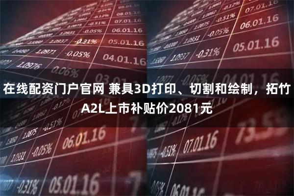 在线配资门户官网 兼具3D打印、切割和绘制，拓竹A2L上市补贴价2081元