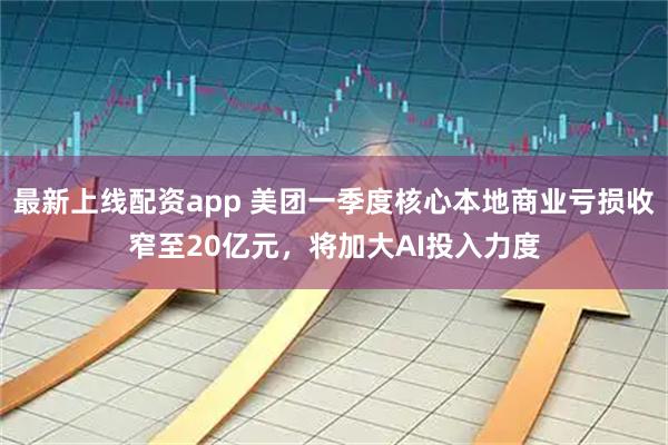 最新上线配资app 美团一季度核心本地商业亏损收窄至20亿元，将加大AI投入力度