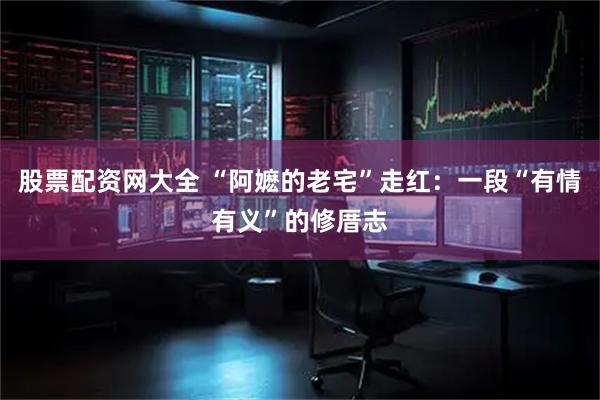 股票配资网大全 “阿嬷的老宅”走红：一段“有情有义”的修厝志