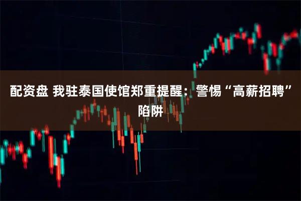 配资盘 我驻泰国使馆郑重提醒：警惕“高薪招聘”陷阱