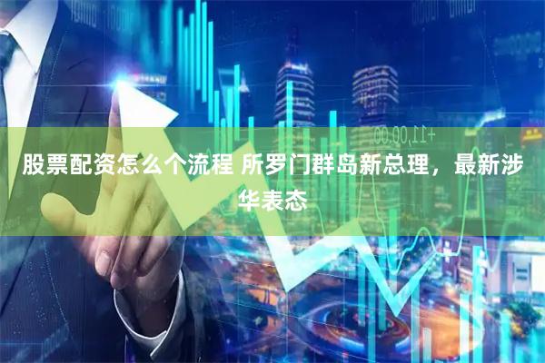 股票配资怎么个流程 所罗门群岛新总理，最新涉华表态