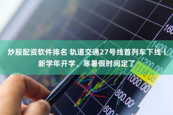 炒股配资软件排名 轨道交通27号线首列车下线丨新学年开学、寒暑假时间定了